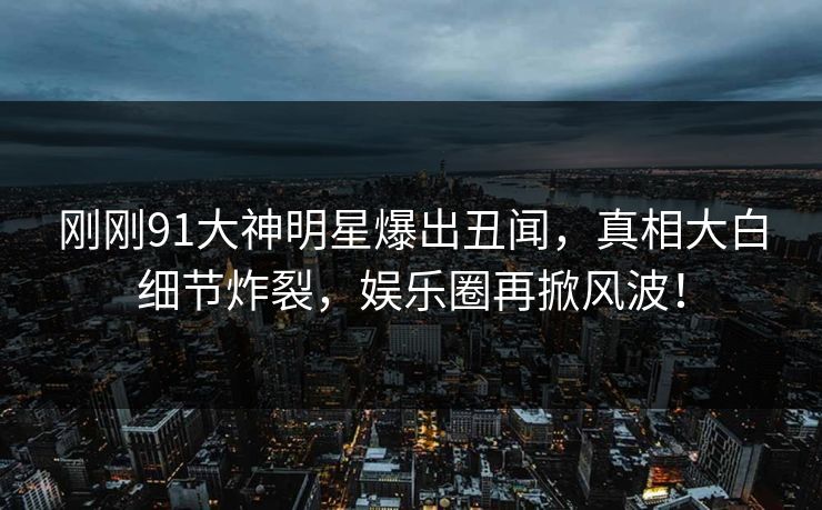 刚刚91大神明星爆出丑闻，真相大白细节炸裂，娱乐圈再掀风波！