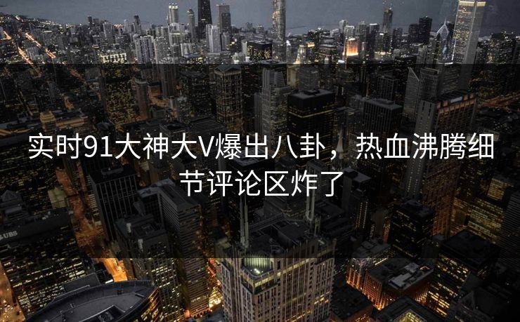 实时91大神大V爆出八卦，热血沸腾细节评论区炸了