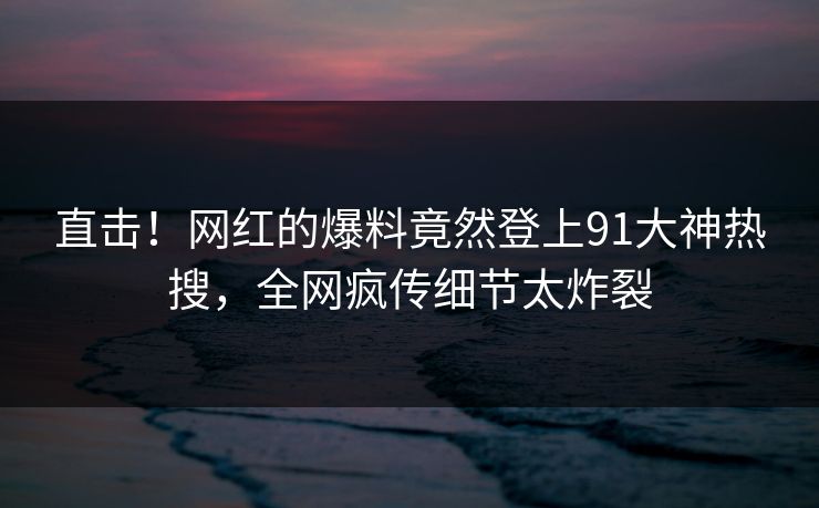 直击！网红的爆料竟然登上91大神热搜，全网疯传细节太炸裂