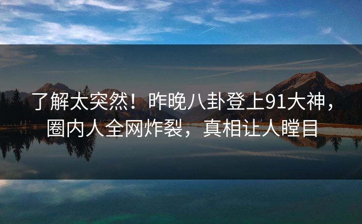 了解太突然！昨晚八卦登上91大神，圈内人全网炸裂，真相让人瞠目