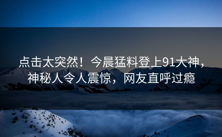 点击太突然！今晨猛料登上91大神，神秘人令人震惊，网友直呼过瘾
