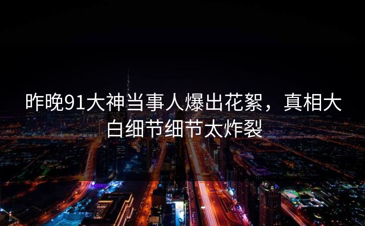 昨晚91大神当事人爆出花絮，真相大白细节细节太炸裂
