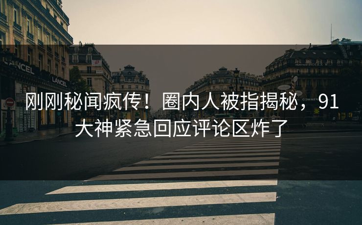 刚刚秘闻疯传！圈内人被指揭秘，91大神紧急回应评论区炸了