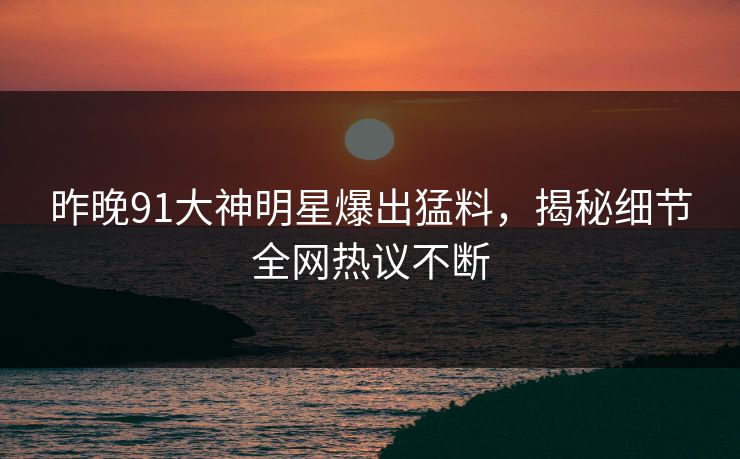 昨晚91大神明星爆出猛料，揭秘细节全网热议不断