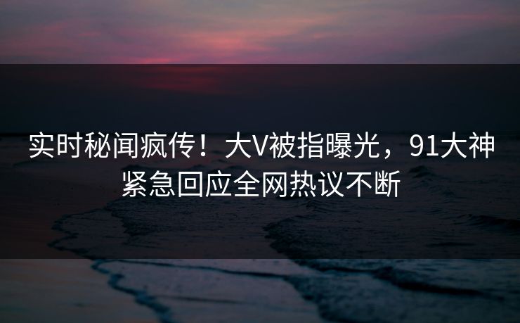 实时秘闻疯传！大V被指曝光，91大神紧急回应全网热议不断