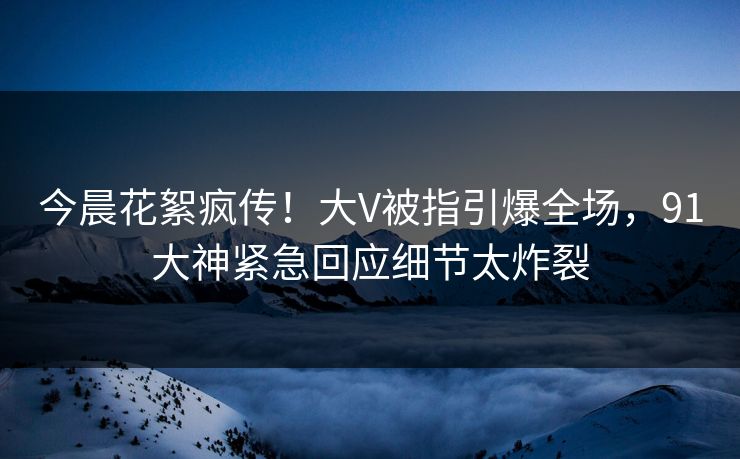 今晨花絮疯传！大V被指引爆全场，91大神紧急回应细节太炸裂