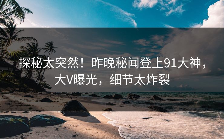 探秘太突然！昨晚秘闻登上91大神，大V曝光，细节太炸裂