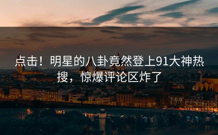 点击！明星的八卦竟然登上91大神热搜，惊爆评论区炸了