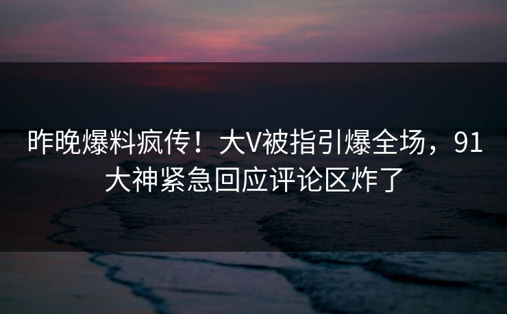 昨晚爆料疯传！大V被指引爆全场，91大神紧急回应评论区炸了
