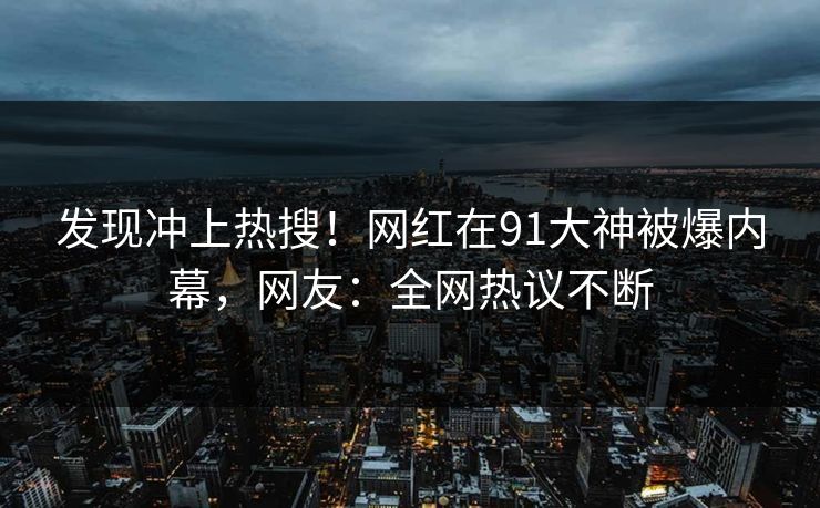 发现冲上热搜！网红在91大神被爆内幕，网友：全网热议不断