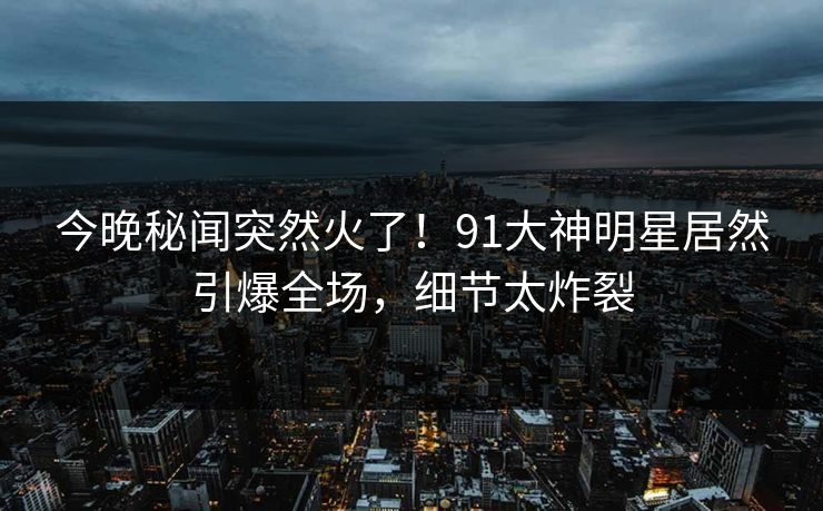 今晚秘闻突然火了！91大神明星居然引爆全场，细节太炸裂