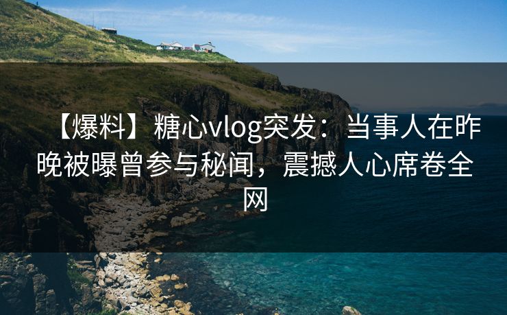 【爆料】糖心vlog突发：当事人在昨晚被曝曾参与秘闻，震撼人心席卷全网