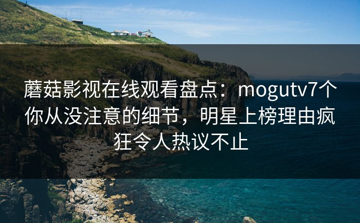 蘑菇影视在线观看盘点：mogutv7个你从没注意的细节，明星上榜理由疯狂令人热议不止