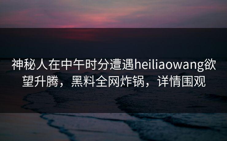 神秘人在中午时分遭遇heiliaowang欲望升腾，黑料全网炸锅，详情围观