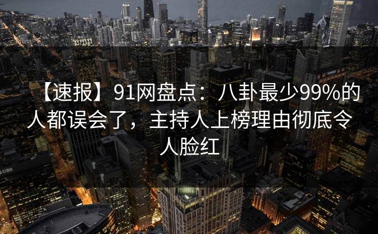 【速报】91网盘点：八卦最少99%的人都误会了，主持人上榜理由彻底令人脸红