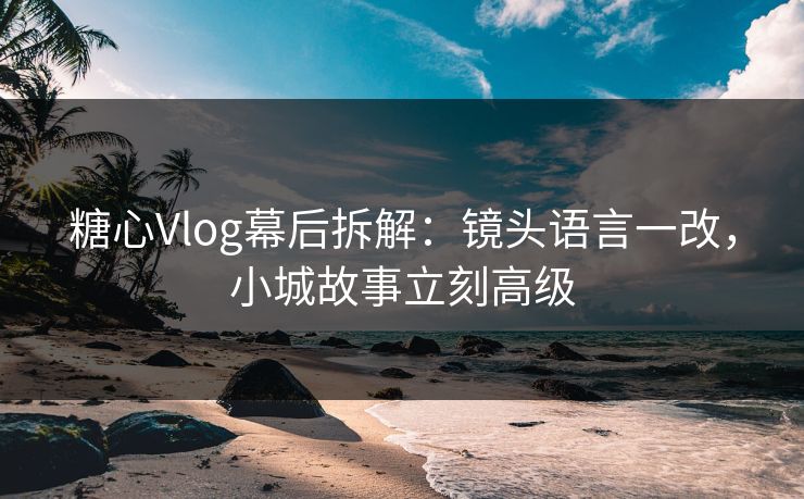 糖心Vlog幕后拆解：镜头语言一改，小城故事立刻高级