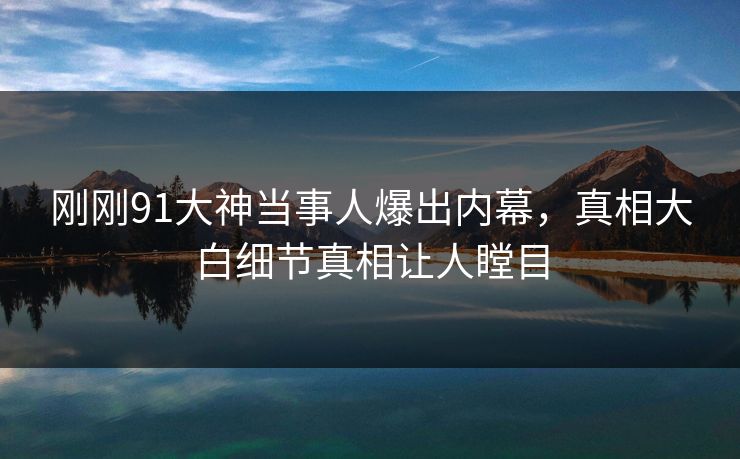 刚刚91大神当事人爆出内幕，真相大白细节真相让人瞠目