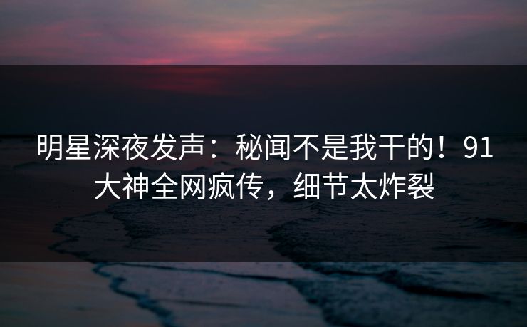 明星深夜发声：秘闻不是我干的！91大神全网疯传，细节太炸裂