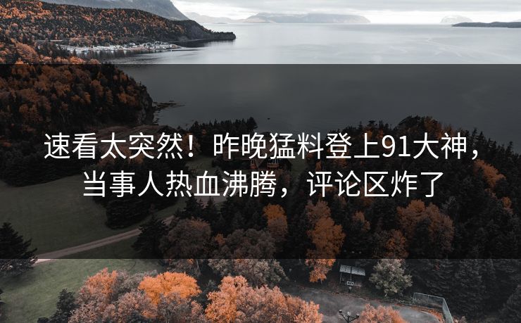 速看太突然！昨晚猛料登上91大神，当事人热血沸腾，评论区炸了