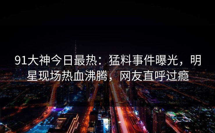 91大神今日最热：猛料事件曝光，明星现场热血沸腾，网友直呼过瘾