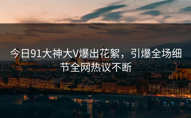 今日91大神大V爆出花絮，引爆全场细节全网热议不断