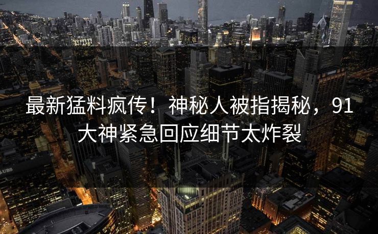 最新猛料疯传！神秘人被指揭秘，91大神紧急回应细节太炸裂