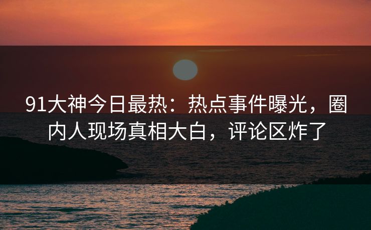 91大神今日最热：热点事件曝光，圈内人现场真相大白，评论区炸了