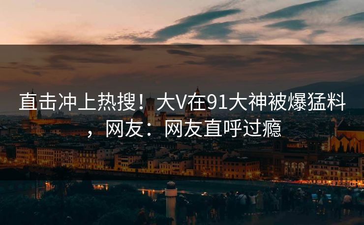 直击冲上热搜！大V在91大神被爆猛料，网友：网友直呼过瘾