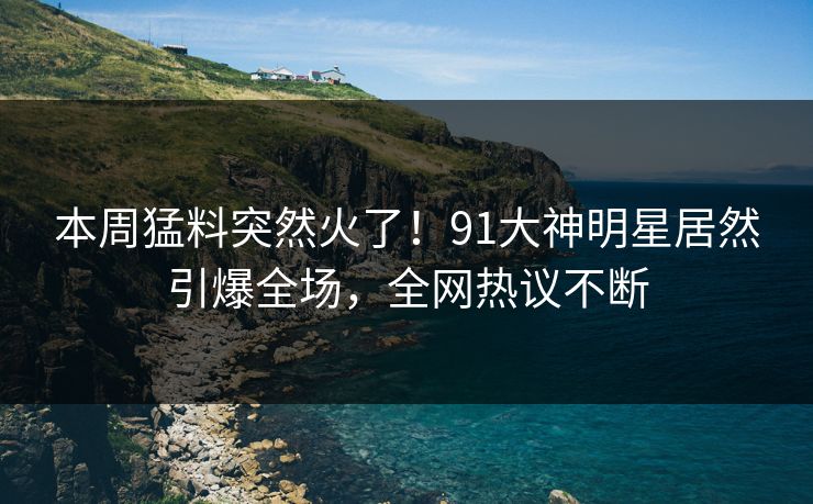 本周猛料突然火了！91大神明星居然引爆全场，全网热议不断