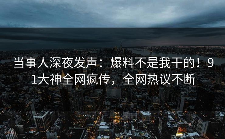 当事人深夜发声：爆料不是我干的！91大神全网疯传，全网热议不断