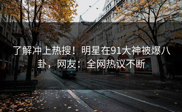 了解冲上热搜！明星在91大神被爆八卦，网友：全网热议不断