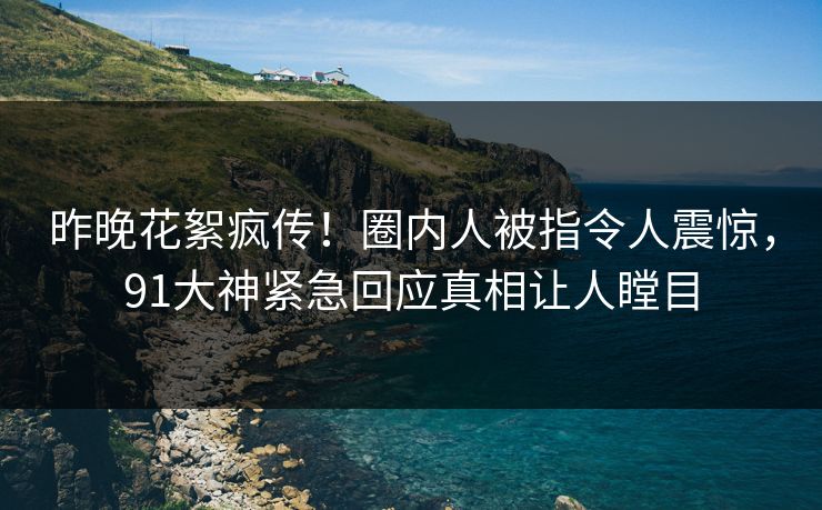 昨晚花絮疯传！圈内人被指令人震惊，91大神紧急回应真相让人瞠目