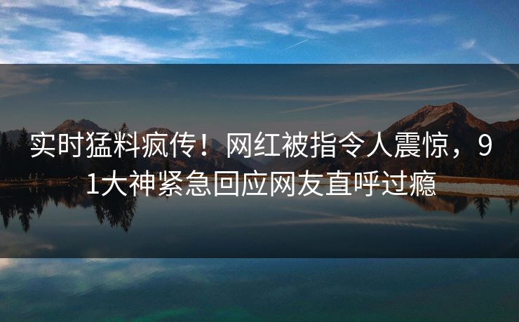 实时猛料疯传！网红被指令人震惊，91大神紧急回应网友直呼过瘾