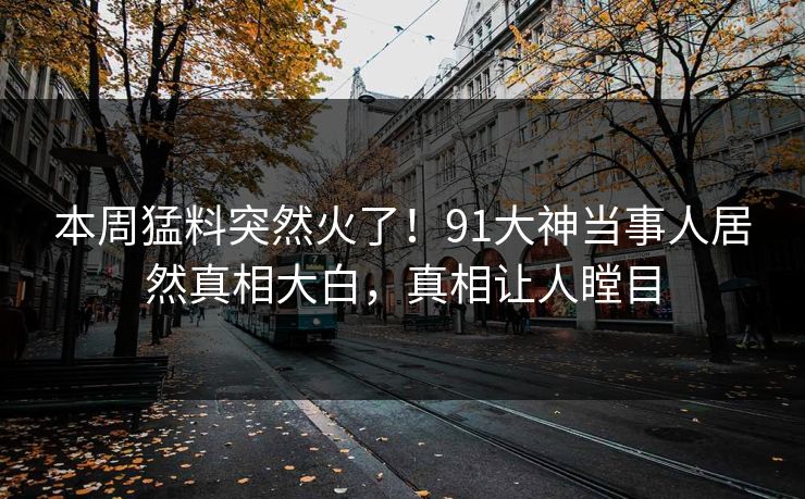 本周猛料突然火了！91大神当事人居然真相大白，真相让人瞠目