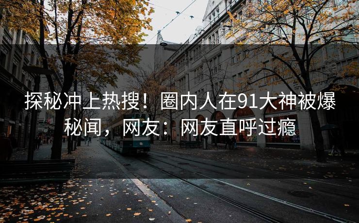 探秘冲上热搜！圈内人在91大神被爆秘闻，网友：网友直呼过瘾