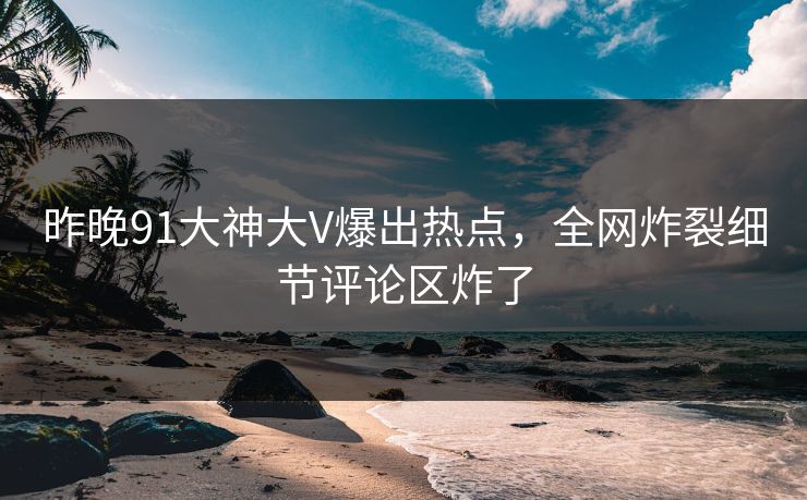 昨晚91大神大V爆出热点，全网炸裂细节评论区炸了