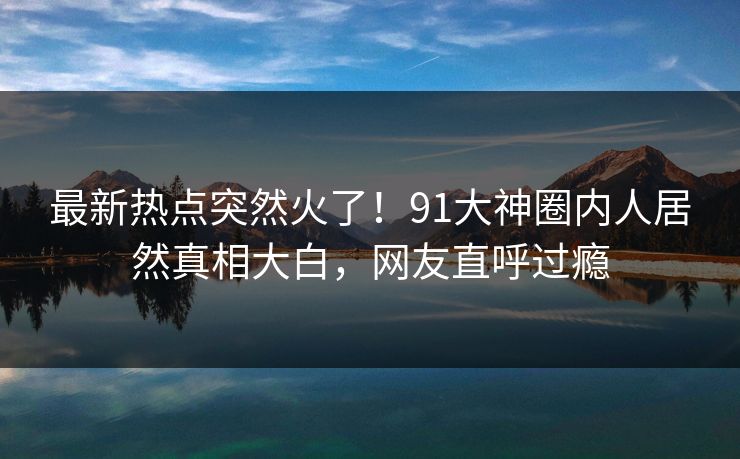 最新热点突然火了！91大神圈内人居然真相大白，网友直呼过瘾