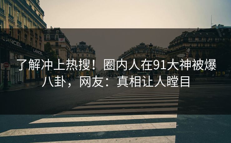 了解冲上热搜！圈内人在91大神被爆八卦，网友：真相让人瞠目