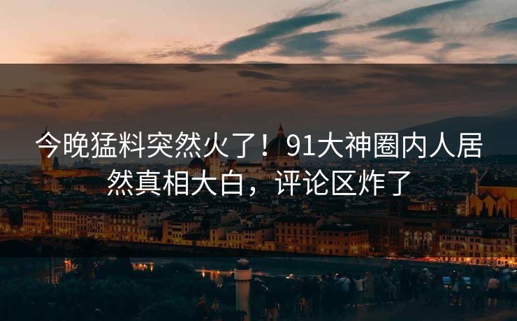 今晚猛料突然火了！91大神圈内人居然真相大白，评论区炸了