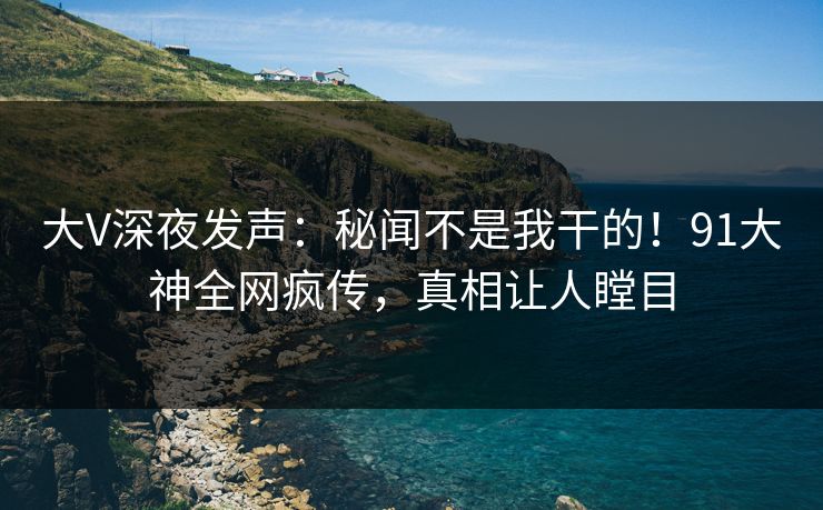 大V深夜发声：秘闻不是我干的！91大神全网疯传，真相让人瞠目