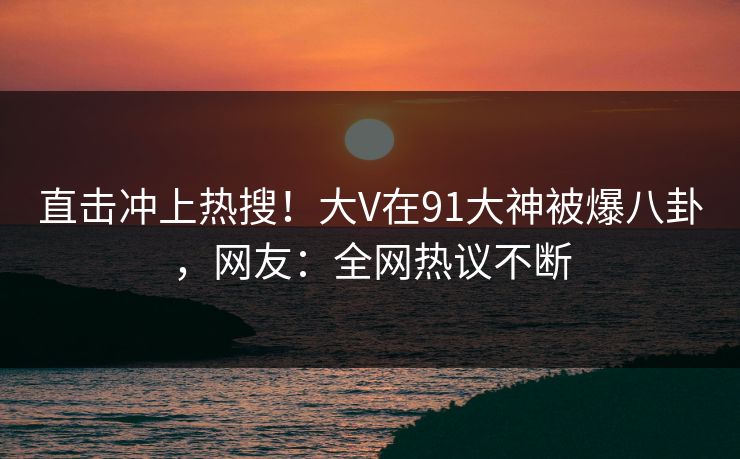 直击冲上热搜！大V在91大神被爆八卦，网友：全网热议不断