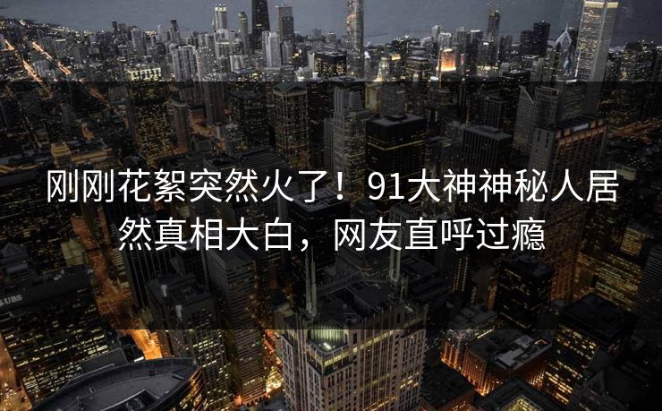刚刚花絮突然火了！91大神神秘人居然真相大白，网友直呼过瘾