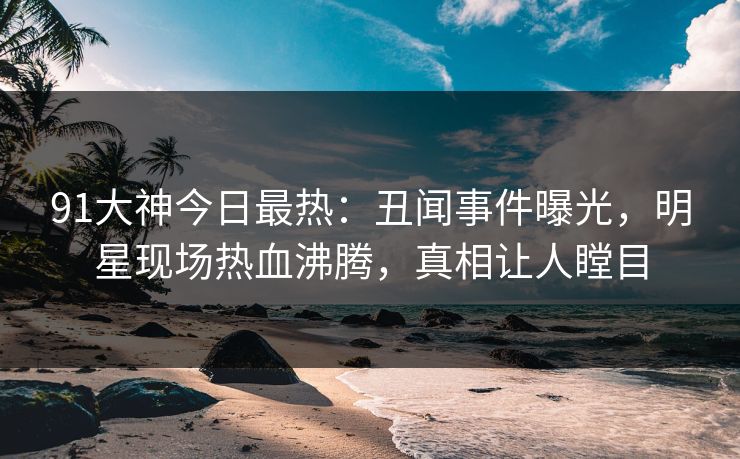 91大神今日最热：丑闻事件曝光，明星现场热血沸腾，真相让人瞠目