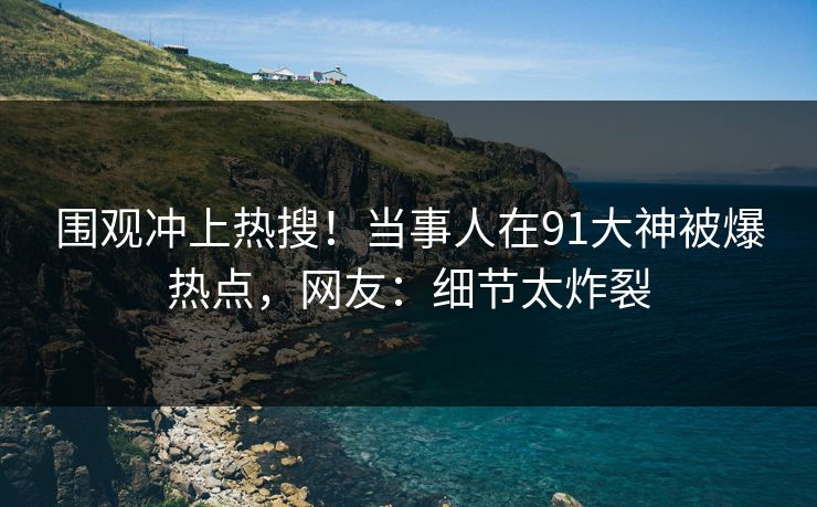 围观冲上热搜！当事人在91大神被爆热点，网友：细节太炸裂