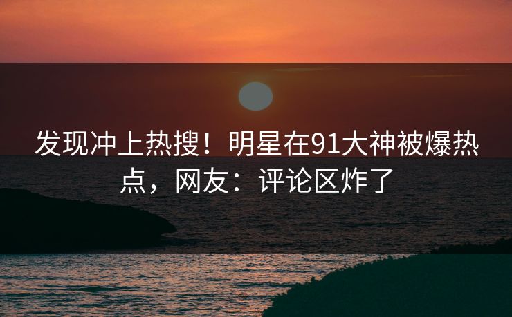 发现冲上热搜！明星在91大神被爆热点，网友：评论区炸了