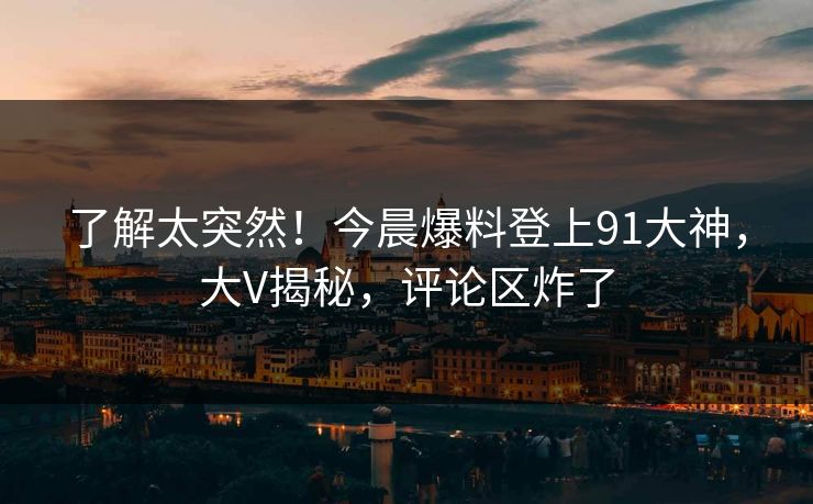 了解太突然！今晨爆料登上91大神，大V揭秘，评论区炸了