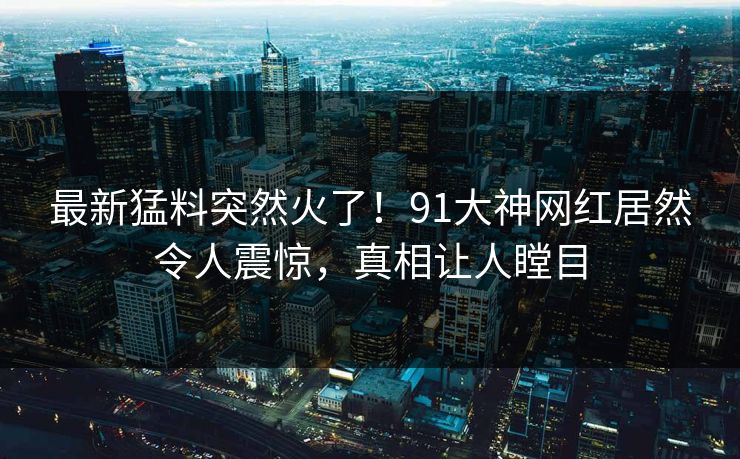 最新猛料突然火了！91大神网红居然令人震惊，真相让人瞠目
