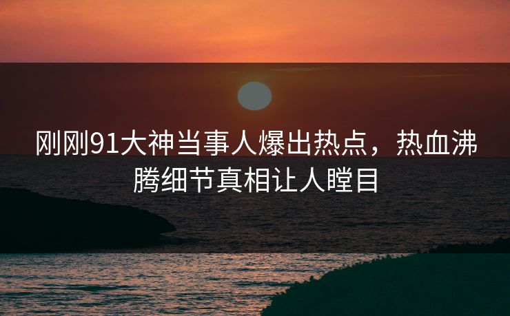 刚刚91大神当事人爆出热点，热血沸腾细节真相让人瞠目