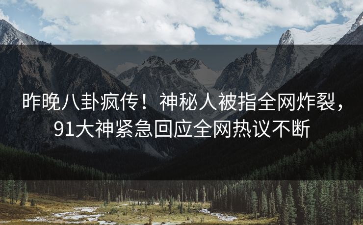昨晚八卦疯传！神秘人被指全网炸裂，91大神紧急回应全网热议不断