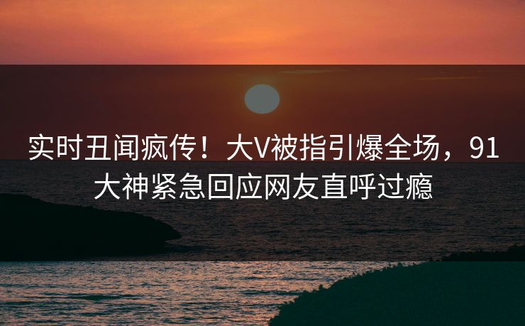 实时丑闻疯传！大V被指引爆全场，91大神紧急回应网友直呼过瘾